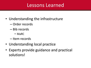 Lessons Learned 
• Understanding the infrastructure 
– Order records 
– Bib records 
• MaRC 
– Item records 
• Understanding local practice 
• Experts provide guidance and practical 
solutions! 
 