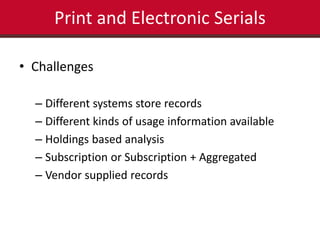 Print and Electronic Serials 
• Challenges 
– Different systems store records 
– Different kinds of usage information available 
– Holdings based analysis 
– Subscription or Subscription + Aggregated 
– Vendor supplied records 
 