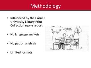 Methodology 
• Influenced by the Cornell 
University Library Print 
Collection usage report 
• No language analysis 
• No patron analysis 
• Limited formats 
 