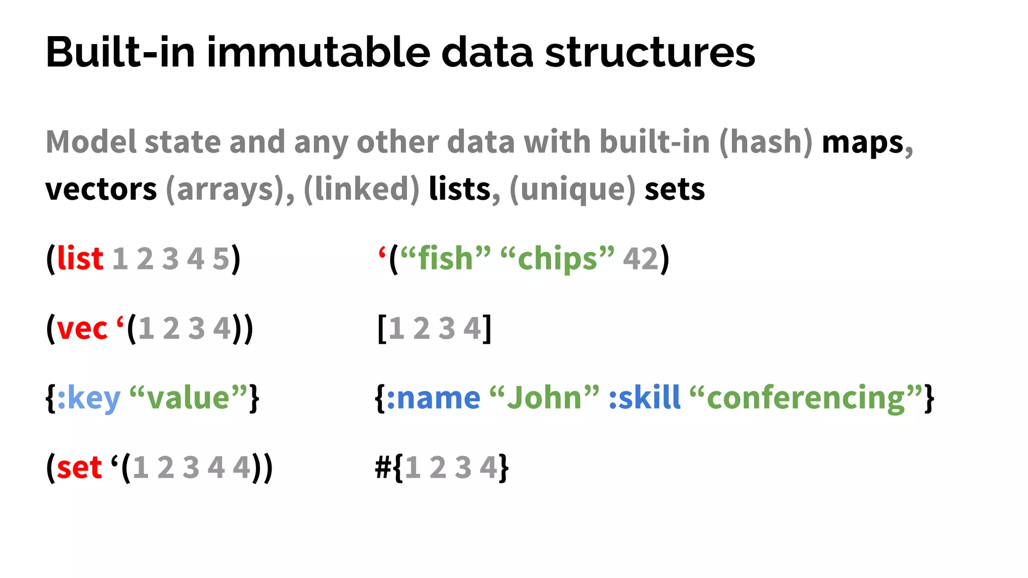 Built-in immutable data structures
Model state and any other data with built-in (hash) maps,
vectors (arrays), (linked) lists, (unique) sets
(list 1 2 3 4 5) ‘(“fish” “chips” 42)
(vec ‘(1 2 3 4)) [1 2 3 4]
{:key “value”} {:name “John” :skill “conferencing”}
(set ‘(1 2 3 4 4)) #{1 2 3 4}
 
