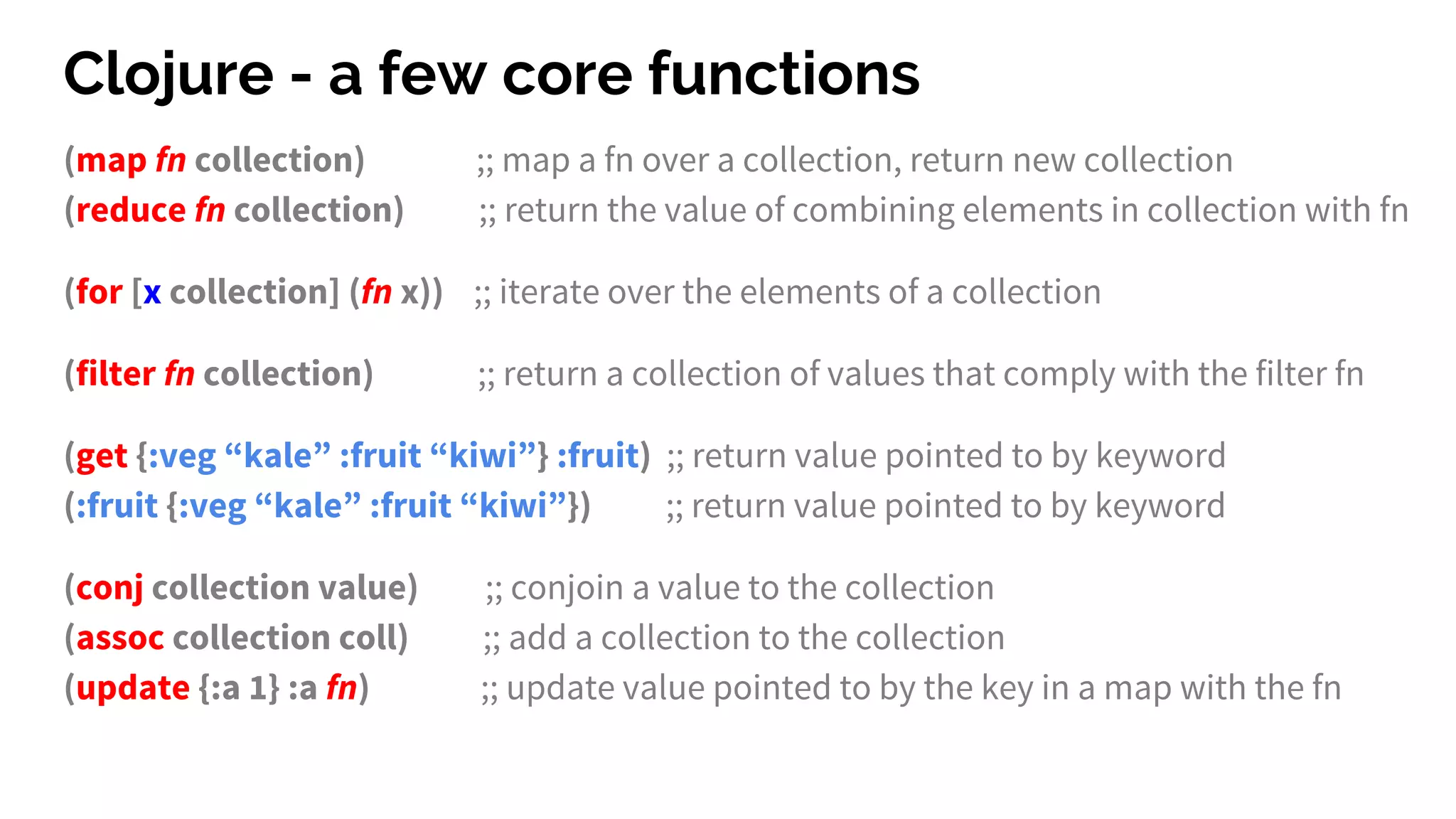 Clojure - a few core functions
(map fn collection) ;; map a fn over a collection, return new collection
(reduce fn collection) ;; return the value of combining elements in collection with fn
(for [x collection] (fn x)) ;; iterate over the elements of a collection
(filter fn collection) ;; return a collection of values that comply with the filter fn
(get {:veg “kale” :fruit “kiwi”} :fruit) ;; return value pointed to by keyword
(:fruit {:veg “kale” :fruit “kiwi”}) ;; return value pointed to by keyword
(conj collection value) ;; conjoin a value to the collection
(assoc collection coll) ;; add a collection to the collection
(update {:a 1} :a fn) ;; update value pointed to by the key in a map with the fn
 