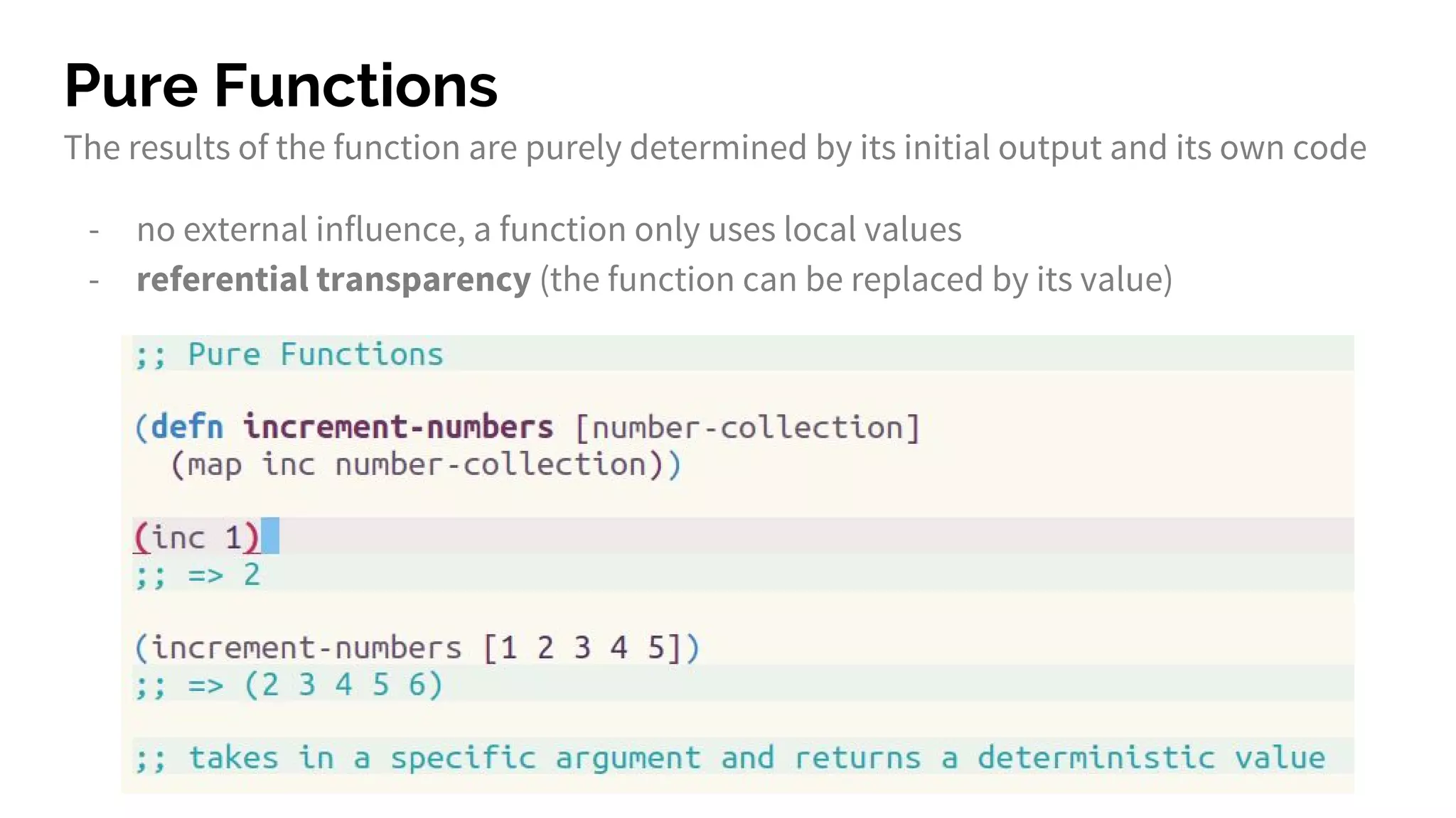 Pure Functions
The results of the function are purely determined by its initial output and its own code
- no external influence, a function only uses local values
- referential transparency (the function can be replaced by its value)
 