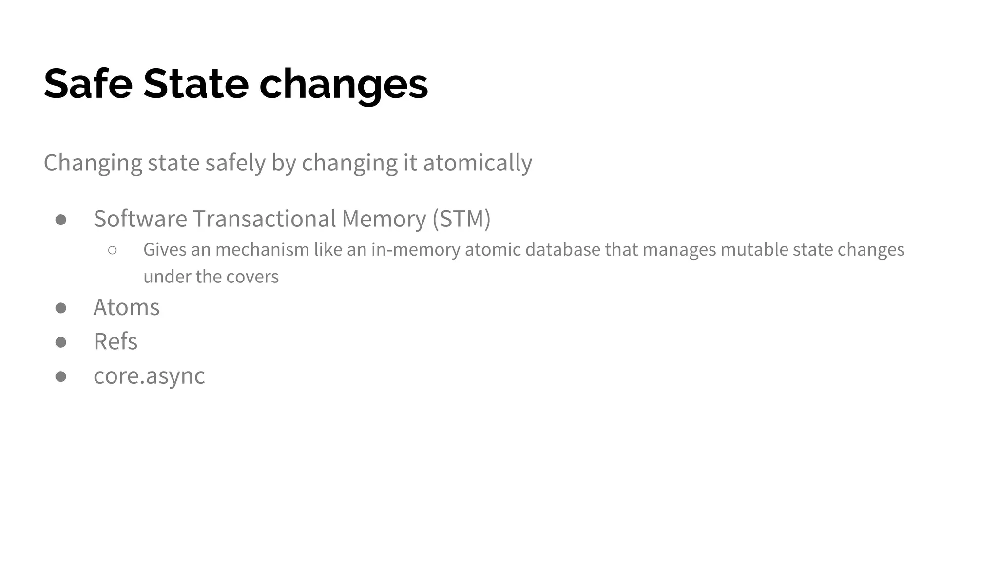 Safe State changes
Changing state safely by changing it atomically
● Software Transactional Memory (STM)
○ Gives an mechanism like an in-memory atomic database that manages mutable state changes
under the covers
● Atoms
● Refs
● core.async
 