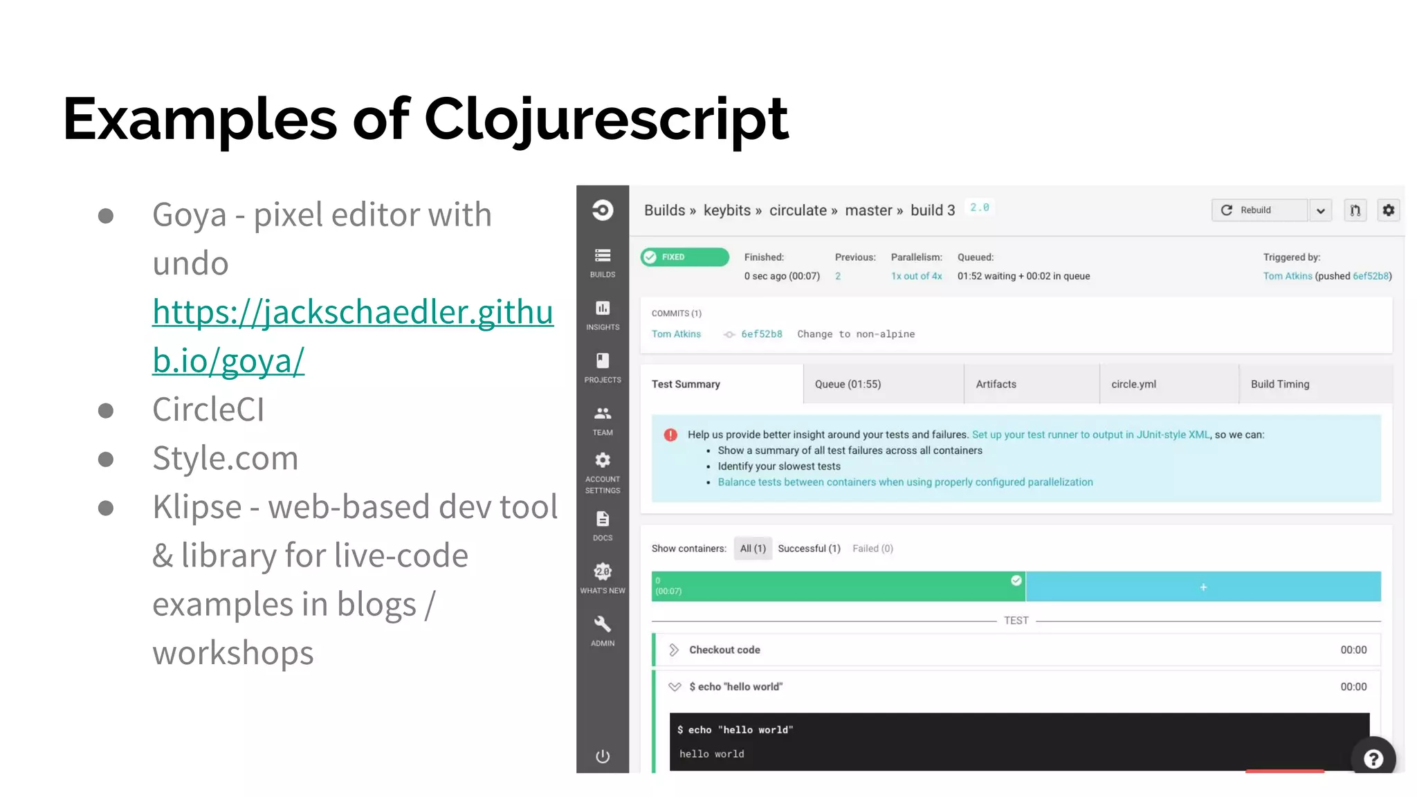 Examples of Clojurescript
● Goya - pixel editor with
undo
https://jackschaedler.githu
b.io/goya/
● CircleCI
● Style.com
● Klipse - web-based dev tool
& library for live-code
examples in blogs /
workshops
 