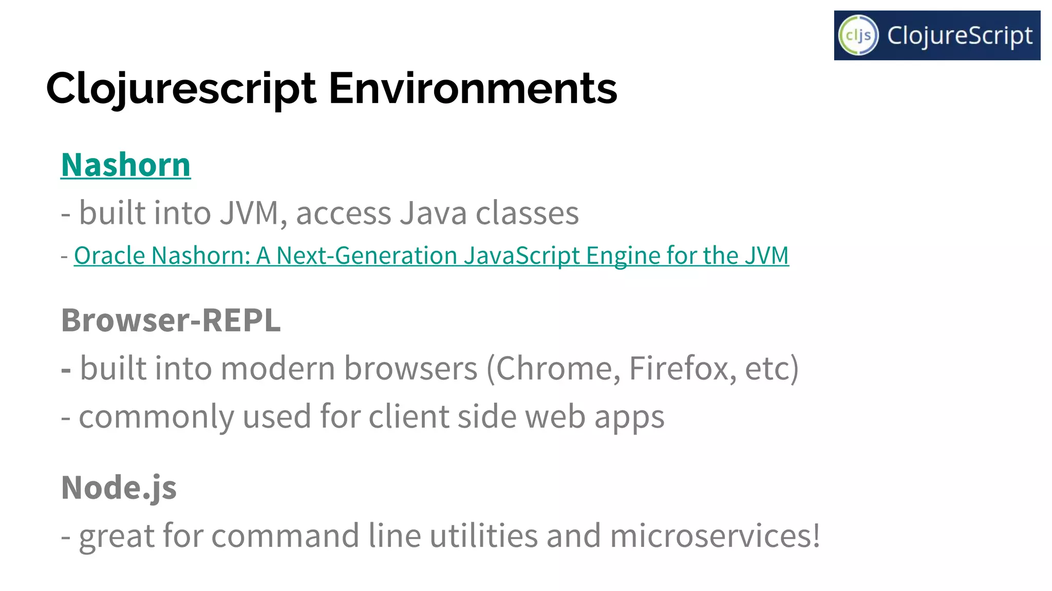 Clojurescript Environments
Nashorn
- built into JVM, access Java classes
- Oracle Nashorn: A Next-Generation JavaScript Engine for the JVM
Browser-REPL
- built into modern browsers (Chrome, Firefox, etc)
- commonly used for client side web apps
Node.js
- great for command line utilities and microservices!
 