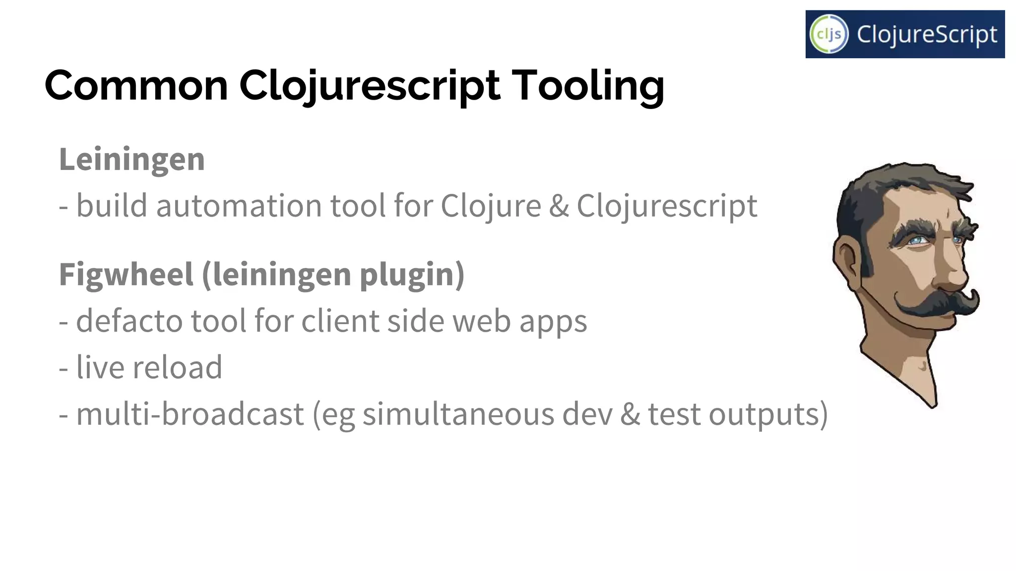 Common Clojurescript Tooling
Leiningen
- build automation tool for Clojure & Clojurescript
Figwheel (leiningen plugin)
- defacto tool for client side web apps
- live reload
- multi-broadcast (eg simultaneous dev & test outputs)
 