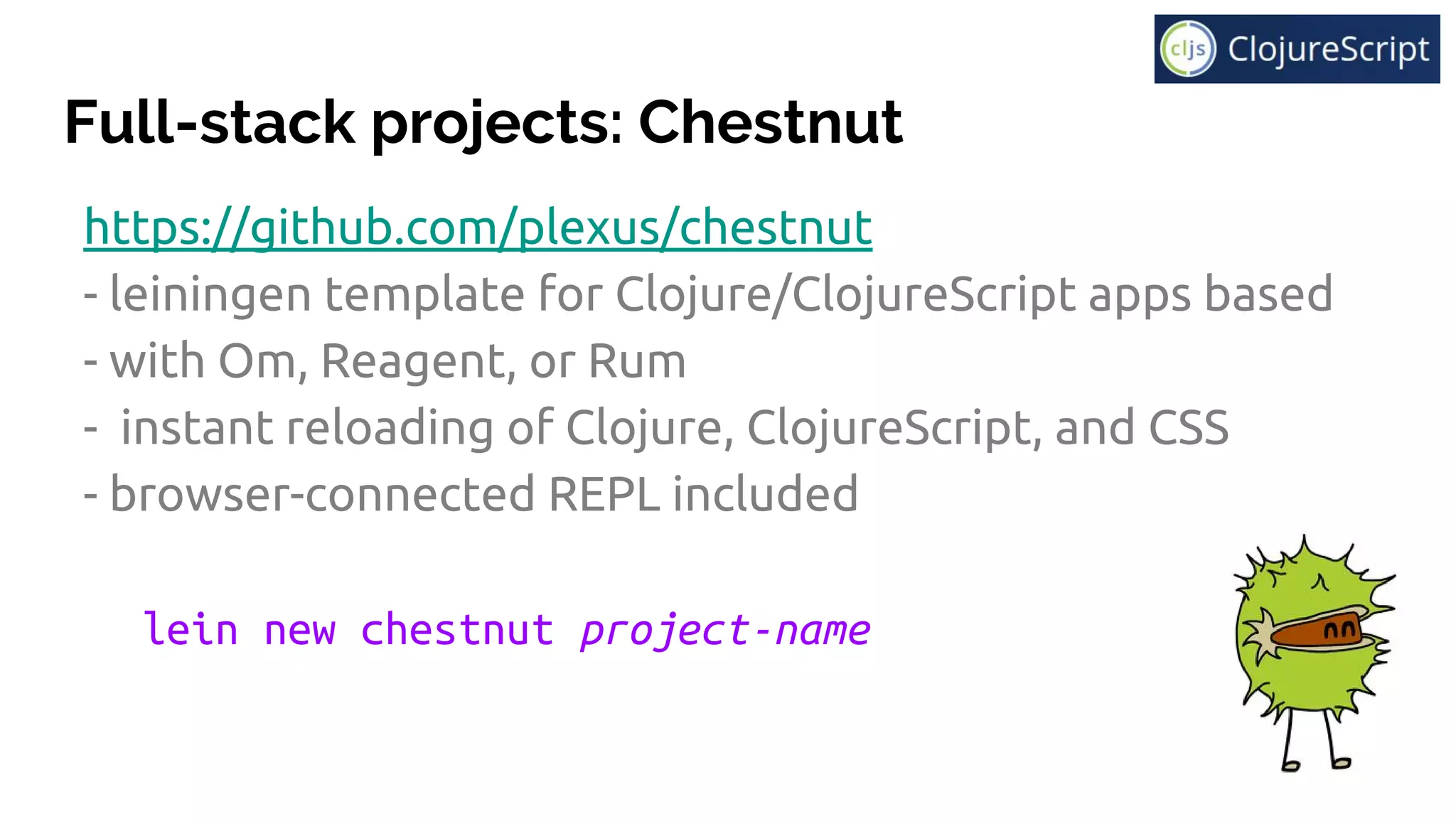 Full-stack projects: Chestnut
https://github.com/plexus/chestnut
- leiningen template for Clojure/ClojureScript apps based
- with Om, Reagent, or Rum
- instant reloading of Clojure, ClojureScript, and CSS
- browser-connected REPL included
lein new chestnut project-name
 