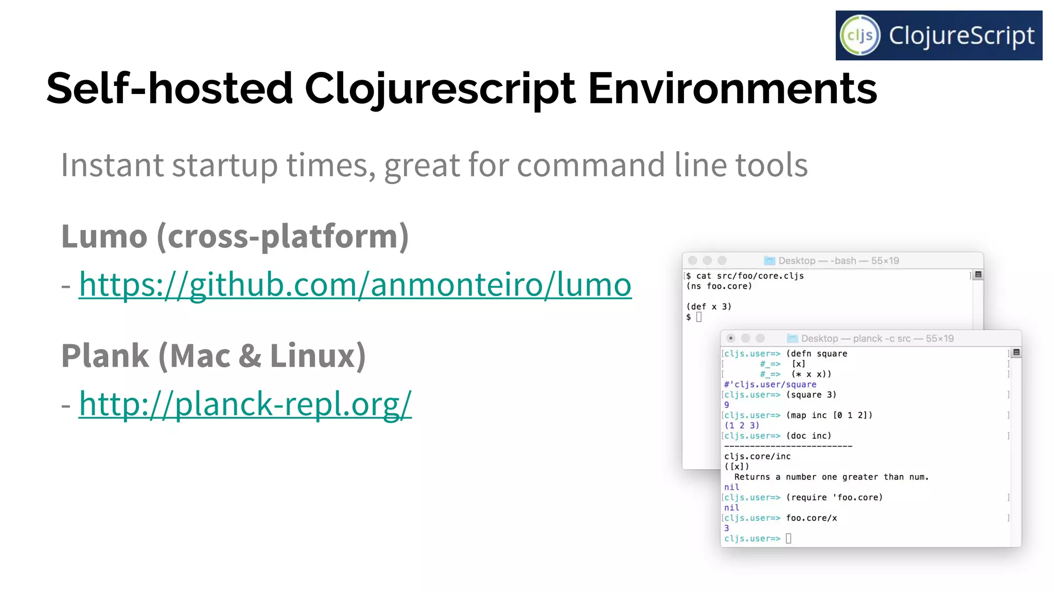 Self-hosted Clojurescript Environments
Instant startup times, great for command line tools
Lumo (cross-platform)
- https://github.com/anmonteiro/lumo
Plank (Mac & Linux)
- http://planck-repl.org/
 