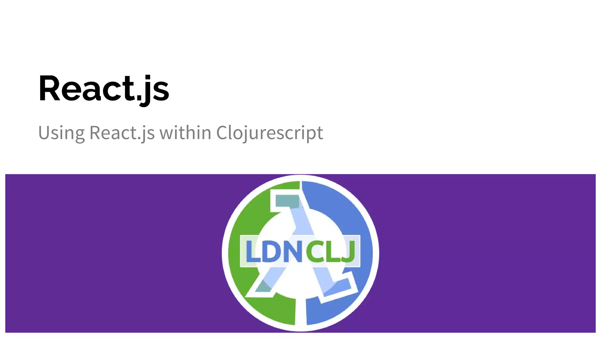 React.js
Using React.js within Clojurescript
 