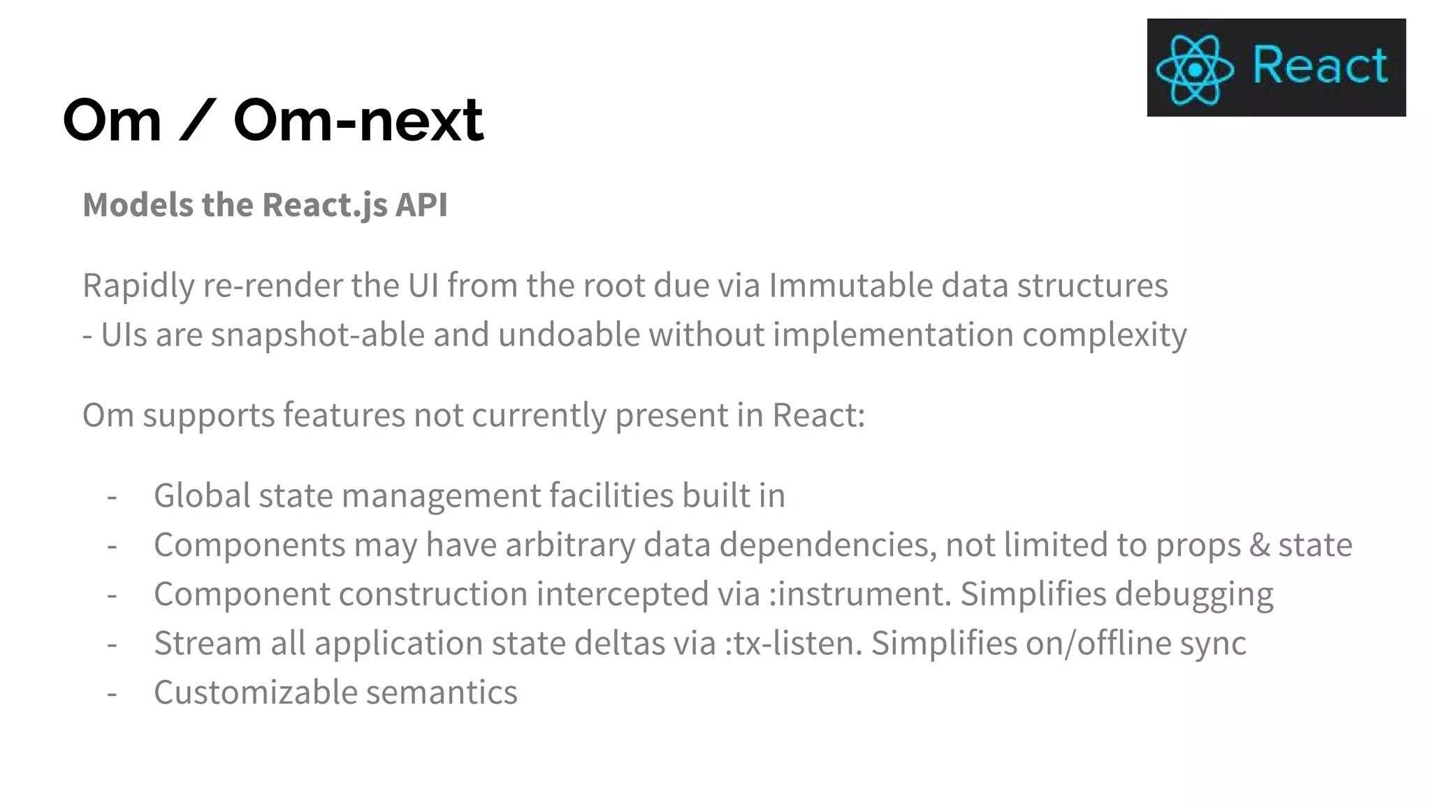 Om / Om-next
Models the React.js API
Rapidly re-render the UI from the root due via Immutable data structures
- UIs are snapshot-able and undoable without implementation complexity
Om supports features not currently present in React:
- Global state management facilities built in
- Components may have arbitrary data dependencies, not limited to props & state
- Component construction intercepted via :instrument. Simplifies debugging
- Stream all application state deltas via :tx-listen. Simplifies on/offline sync
- Customizable semantics
 