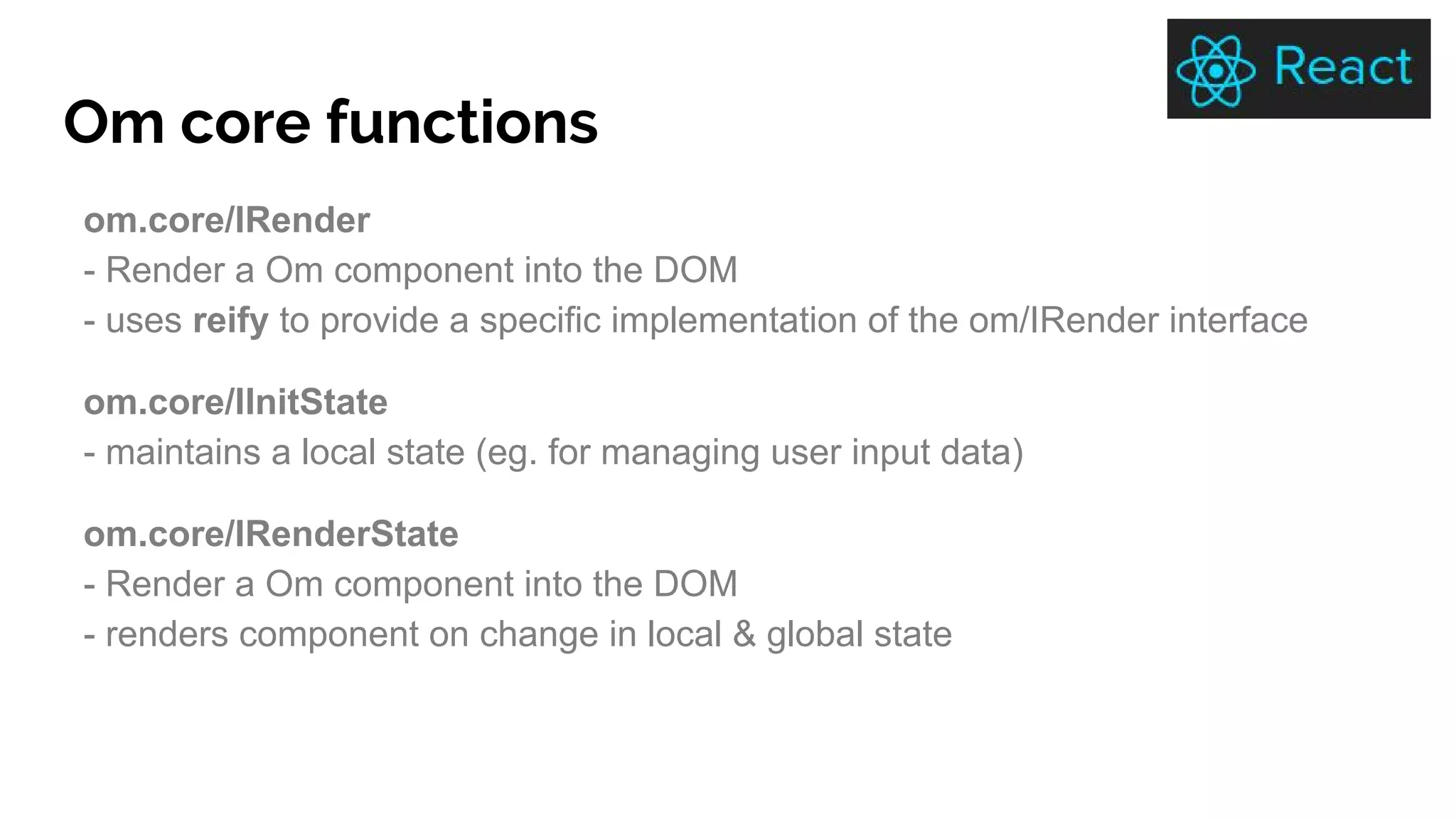 Om core functions
om.core/IRender
- Render a Om component into the DOM
- uses reify to provide a specific implementation of the om/IRender interface
om.core/IInitState
- maintains a local state (eg. for managing user input data)
om.core/IRenderState
- Render a Om component into the DOM
- renders component on change in local & global state
 