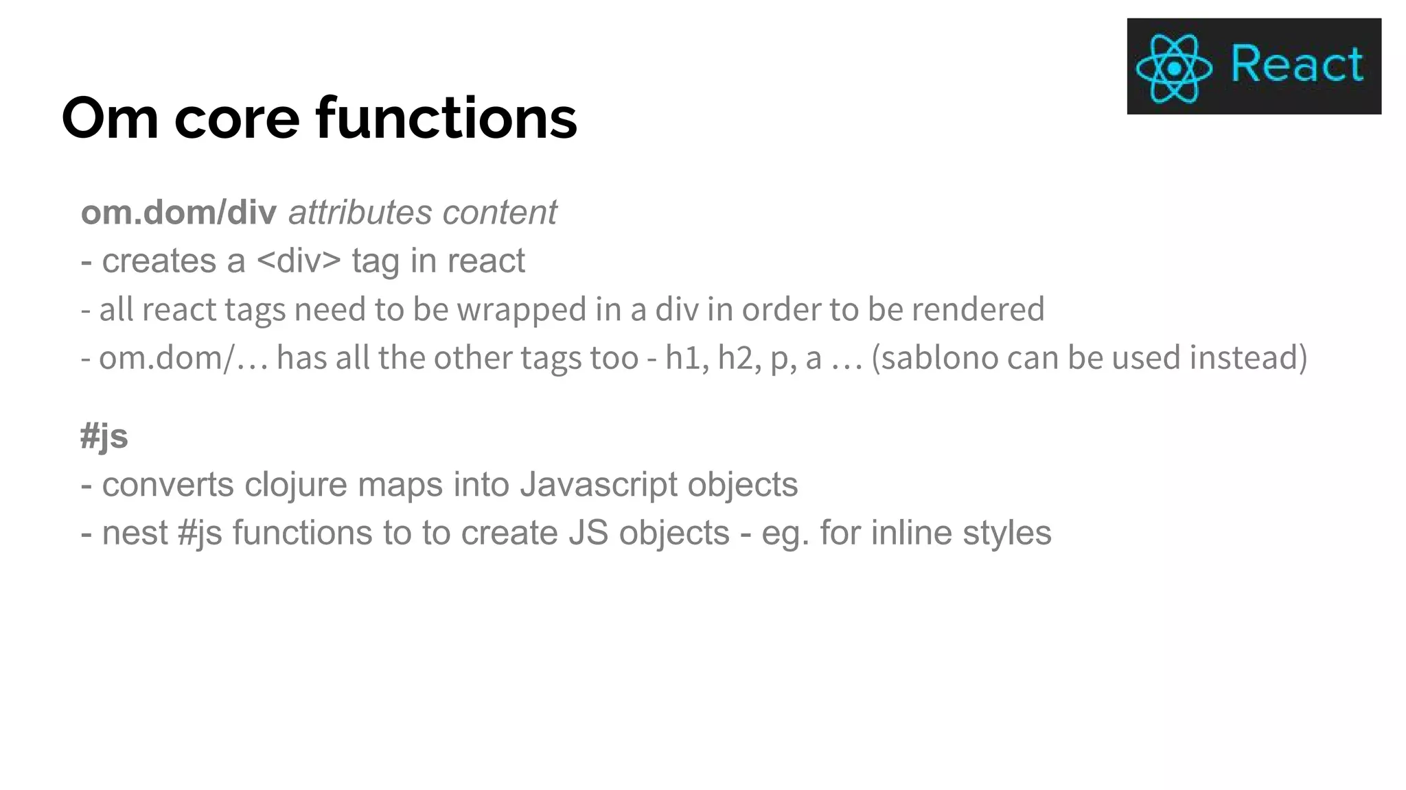 Om core functions
om.dom/div attributes content
- creates a <div> tag in react
- all react tags need to be wrapped in a div in order to be rendered
- om.dom/… has all the other tags too - h1, h2, p, a … (sablono can be used instead)
#js
- converts clojure maps into Javascript objects
- nest #js functions to to create JS objects - eg. for inline styles
 