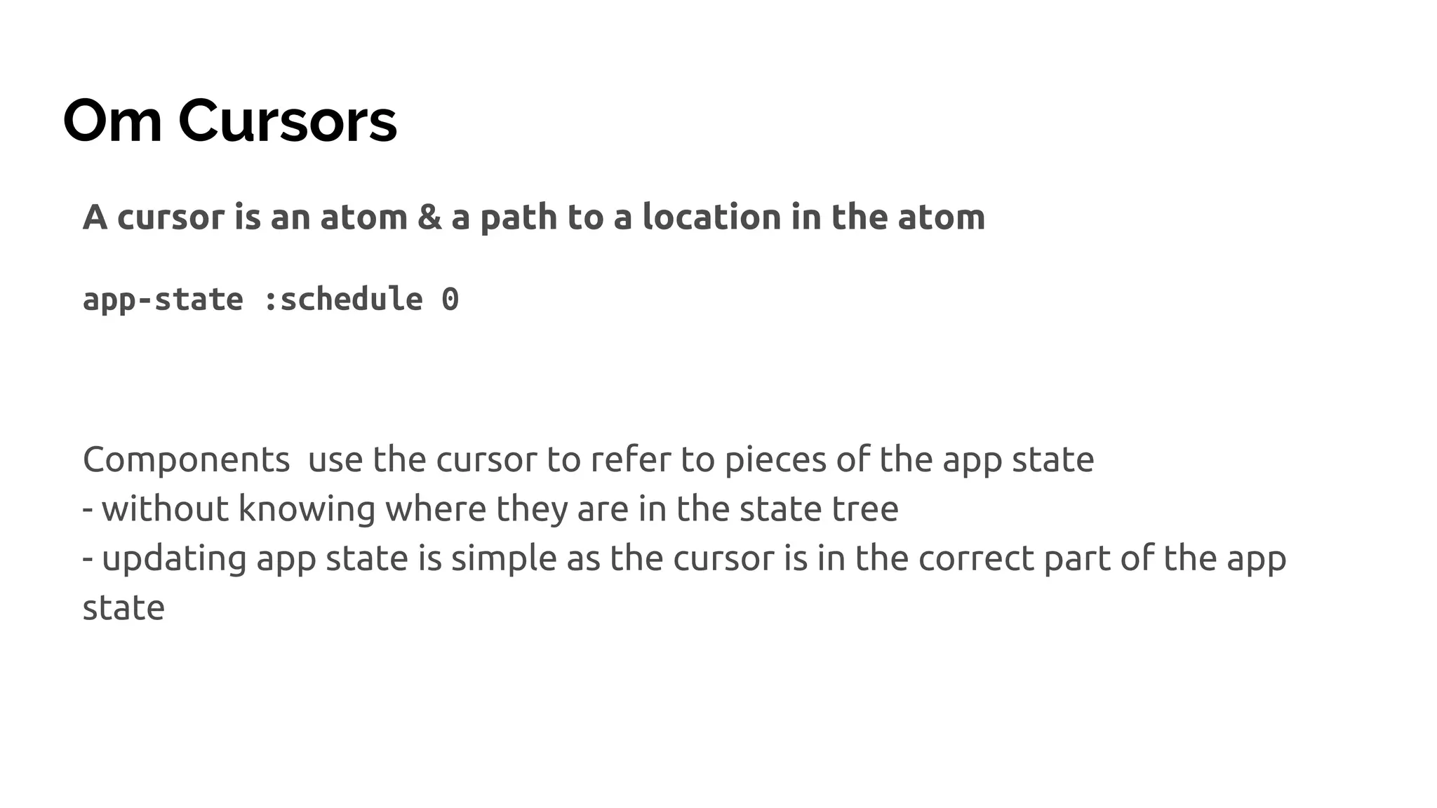 Om Cursors
A cursor is an atom & a path to a location in the atom
app-state :schedule 0
Components use the cursor to refer to pieces of the app state
- without knowing where they are in the state tree
- updating app state is simple as the cursor is in the correct part of the app
state
 