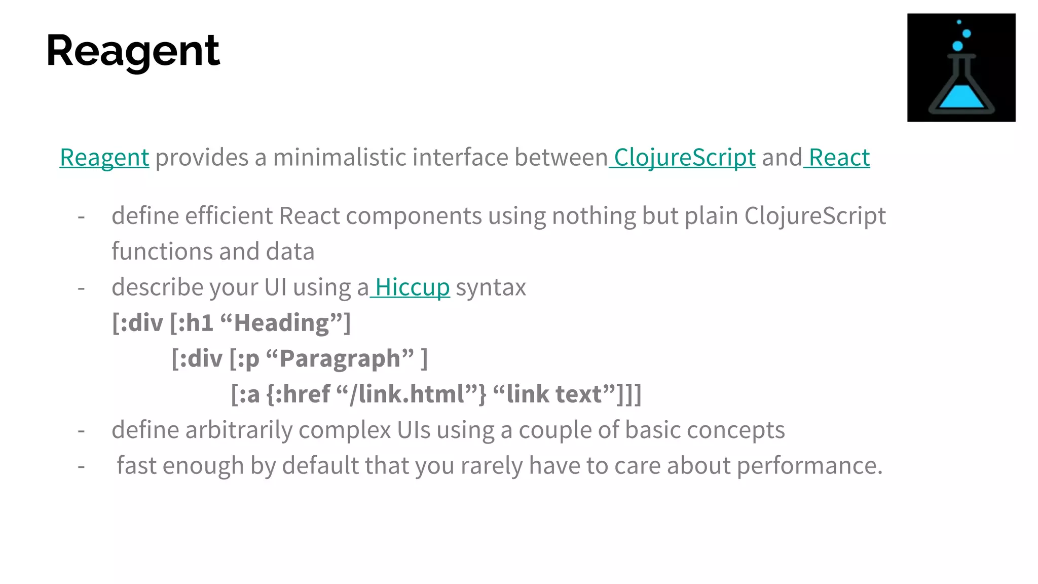 Reagent
Reagent provides a minimalistic interface between ClojureScript and React
- define efficient React components using nothing but plain ClojureScript
functions and data
- describe your UI using a Hiccup syntax
[:div [:h1 “Heading”]
[:div [:p “Paragraph” ]
[:a {:href “/link.html”} “link text”]]]
- define arbitrarily complex UIs using a couple of basic concepts
- fast enough by default that you rarely have to care about performance.
 