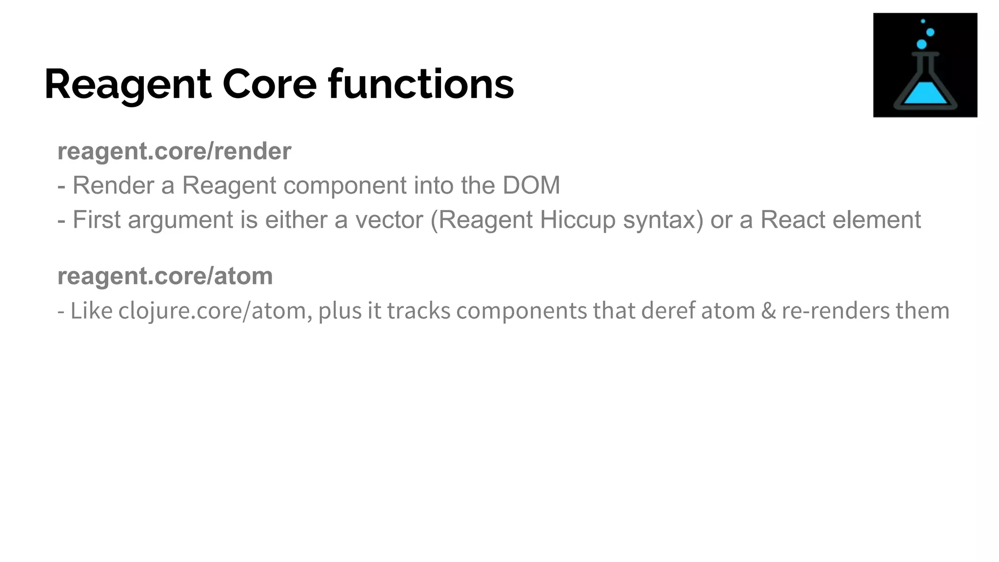 Reagent Core functions
reagent.core/render
- Render a Reagent component into the DOM
- First argument is either a vector (Reagent Hiccup syntax) or a React element
reagent.core/atom
- Like clojure.core/atom, plus it tracks components that deref atom & re-renders them
 