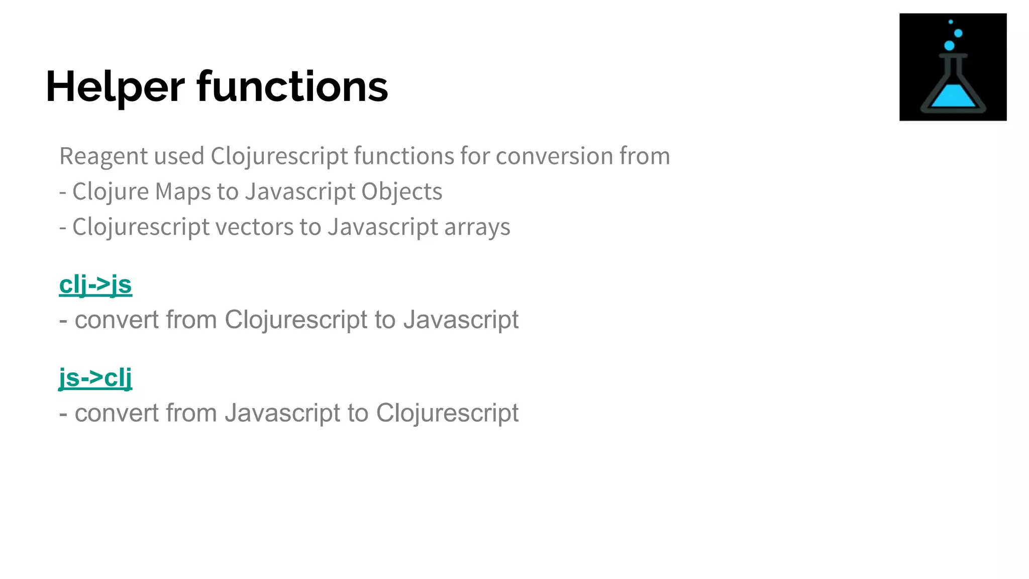 Helper functions
Reagent used Clojurescript functions for conversion from
- Clojure Maps to Javascript Objects
- Clojurescript vectors to Javascript arrays
clj->js
- convert from Clojurescript to Javascript
js->clj
- convert from Javascript to Clojurescript
 