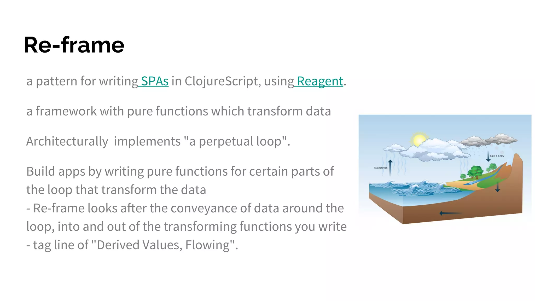 Re-frame
a pattern for writing SPAs in ClojureScript, using Reagent.
a framework with pure functions which transform data
Architecturally implements "a perpetual loop".
Build apps by writing pure functions for certain parts of
the loop that transform the data
- Re-frame looks after the conveyance of data around the
loop, into and out of the transforming functions you write
- tag line of "Derived Values, Flowing".
 