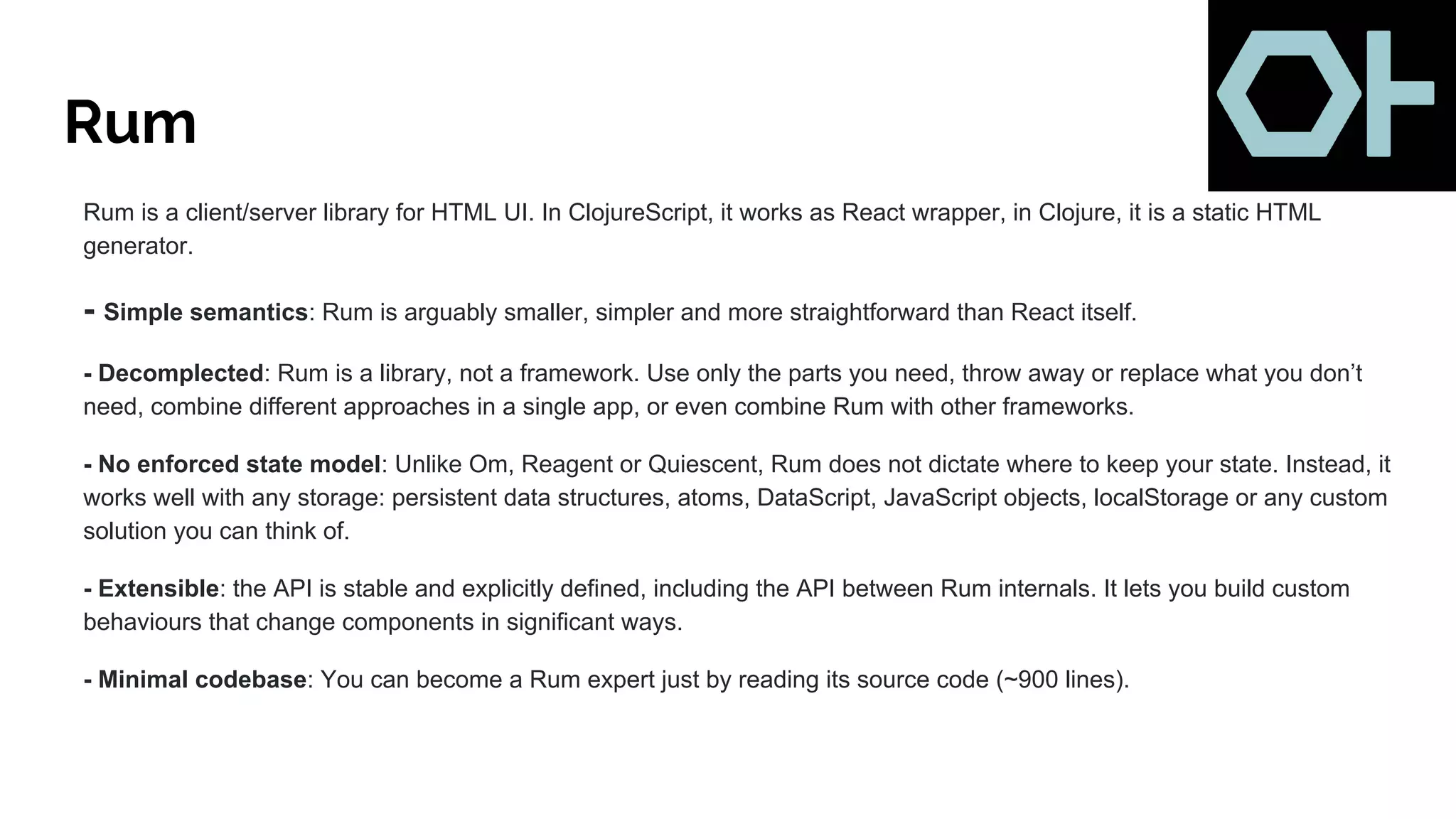 Rum
Rum is a client/server library for HTML UI. In ClojureScript, it works as React wrapper, in Clojure, it is a static HTML
generator.
- Simple semantics: Rum is arguably smaller, simpler and more straightforward than React itself.
- Decomplected: Rum is a library, not a framework. Use only the parts you need, throw away or replace what you don’t
need, combine different approaches in a single app, or even combine Rum with other frameworks.
- No enforced state model: Unlike Om, Reagent or Quiescent, Rum does not dictate where to keep your state. Instead, it
works well with any storage: persistent data structures, atoms, DataScript, JavaScript objects, localStorage or any custom
solution you can think of.
- Extensible: the API is stable and explicitly defined, including the API between Rum internals. It lets you build custom
behaviours that change components in significant ways.
- Minimal codebase: You can become a Rum expert just by reading its source code (~900 lines).
 