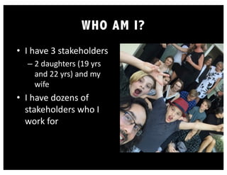 WHO AM I?
• I have 3 stakeholders
– 2 daughters (19 yrs
and 22 yrs) and my
wife
• I have dozens of
stakeholders who I
work for
 