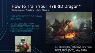 How to Train Your HYBRID Dragon*
Designing and Teaching Hybrid Classes
• * OR HOW NOT TO GO DOWN
IN FLAMES.
• A FEW LESSONS FROM
AN INSTRUCTOR WHO GOT
SINGED, BUT SURVIVED TO
FIGHT ANOTHER DAY.
Dr. Cherriethel (Cherry) Emerson
TLWT FRCC (BCC), May 2016
 