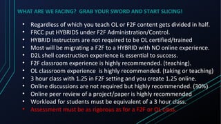 WHAT ARE WE FACING? GRAB YOUR SWORD AND START SLICING!
• Regardless of which you teach OL or F2F content gets divided in half.
• FRCC put HYBRIDS under F2F Administration/Control.
• HYBRID instructors are not required to be OL certified/trained
• Most will be migrating a F2F to a HYBRID with NO online experience.
• D2L shell construction experience is essential to success.
• F2F classroom experience is highly recommended. (teaching).
• OL classroom experience is highly recommended. (taking or teaching)
• 3 hour class with 1.25 in F2F setting and you create 1.25 online.
• Online discussions are not required but highly recommended. (30%)
• Online peer review of a project/paper is highly recommended
• Workload for students must be equivalent of a 3 hour class.
• Assessment must be as rigorous as for a F2F or OL class.
 