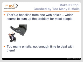 Make It Stop! Crushed by Too Many E-MailsThat’s a headline from one web article – which seems to sum up the problem for most people.Too many emails, not enough time to deal with them!October 4, 2011| slide 2