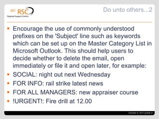 Do unto others...2Encourage the use of commonly understood prefixes on the 'Subject' line such as keywords which can be set up on the Master Category List in Microsoft Outlook. This should help users to decide whether to delete the email, open immediately or file it and open later, for example:SOCIAL: night out next WednesdayFOR INFO: rail strike latest newsFOR ALL MANAGERS: new appraiser course!URGENT!: Fire drill at 12.00October 4, 2011| slide 4