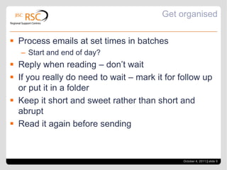 Get organisedProcess emails at set times in batchesStart and end of day?Reply when reading – don’t waitIf you really do need to wait – mark it for follow up or put it in a folderKeep it short and sweet rather than short and abruptRead it again before sendingOctober 4, 2011| slide 5