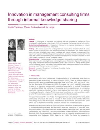 Innovation in management consulting ﬁrms
through informal knowledge sharing
Yvette Taminiau, Wouter Smit and Annick de Lange




                                       Abstract
                                       Purpose – The purpose of this paper is to describe the main obstacles for innovation in Dutch
                                       consultancy ﬁrms by focusing on the strength of informal knowledge sharing as an avenue for innovation.
                                       Design/methodology/approach – This paper is the result of an empirical study based on in-depth
                                       interviews with 29 consultants in the Netherlands.
                                       Findings – The process of innovation can be problematic in consultancy ﬁrms. Consultants do simply
                                       not ﬁnd the time to innovate, since they are mainly rewarded for client related work (billable hours). In
                                       order to innovate consultants need to share knowledge with clients, colleague consultants and their
                                       experienced superiors. The knowledge sharing routes the consultant can use, as described in this
                                       paper, are: codiﬁed, formal knowledge and informal knowledge sharing. This paper claims that the most
                                       fruitful route to innovation is informal knowledge sharing.
                                       Originality/value – The importance of informal knowledge is supported by Hofstede’s description of the
                                       Dutch business culture as being feminine, cultivating low power distance (low degree of inequality) and
                                       being highly individualistic. However, despite the support of the Dutch cultural setting, which supports
Yvette Taminiau is an
                                       informal knowledge sharing, this research describes the lack of management support in the innovation
Assistant Professor in
                                       process as one of the main barriers to innovation.
Strategy Management in
                                       Keywords Innovation, Management consultancy, Knowledge sharing
the Department of Public
                                       Paper type Research paper
Administration and
Organization Science,
Faculty of Social Science,
Free University Amsterdam,             1. Introduction
The Netherlands.                       Resources for which ﬁrms compete are increasingly likely to be knowledge rather than the
Wouter Smit works at House             ownership of land and access to capital (Dunford, 2000). There is a large amount of
of Performance, Utrecht,               literature, which takes the knowledge-based view of the ﬁrm (Grant, 1996; Teece et al., 1997;
The Netherlands.
                                       Van den Bosch et al., 2005; Leiponen, 2006). The idea is that a ﬁrm’s capability to learn and
Annick de Lange is a
                                       to adapt to its changing environment is considered essential for its survival. According to
consultant trainer and
                                       Kim and Lee (2006), the exchange of knowledge and the development of a collective
coach at LimeStone
                                       knowledge management system enhance organizational learning, which in turn leads to
Consultancy, Haarlem, The
Netherlands.                           innovation and creative imitation. The importance of knowledge as a primordial commodity
                                       for which ﬁrms compete explains the rapid expansion in the last decade.
                                       This paper focuses on the knowledge sharing capability of consultancy ﬁrms. Consultants
                                       continuously emphasize the need to innovate in their advice to their clients. Within the
                                       consultancy sector, one of main core competences of consultants is to deliver the latest
                                       advice and to implement knowledge based on practical and scientiﬁc sources.
                                       However, one can question whether consultancy ﬁrms themselves are adequately organized
                                       to stimulate knowledge sharing and innovation within the boundaries of their own ﬁrms.
                                       Within a consultancy ﬁrm, there may be a tension between maximizing one’s own perceived
                                       competencies and maximizing the organizational level knowledge base of the organization
Received: 15 June 2007
                                       (Dunford, 2000). Some researchers state that the focus on innovation is negligible within the
Accepted: 21 October 2007              consultancy ﬁrms (Leiponen, 2006; Swan et al., 1999). The focus on innovation in



PAGE 42   j   JOURNAL OF KNOWLEDGE MANAGEMENT   j   VOL. 13 NO. 1 2009, pp. 42-55, Q Emerald Group Publishing Limited, ISSN 1367-3270   DOI 10.1108/13673270910931152
 