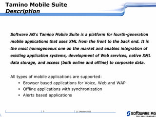21 Oktoberi20035
Tamino Mobile Suite
Description
Software AG's Tamino Mobile Suite is a platform for fourth-generation
mobile applications that uses XML from the front to the back end. It is
the most homogeneous one on the market and enables integration of
existing application systems, development of Web services, native XML
data storage, and access (both online and offline) to corporate data.
All types of mobile applications are supported:
! Browser based applications for Voice, Web and WAP
! Offline applications with synchronization
! Alerts based applications
 
