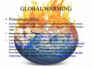 GLOBAL WARMINGPemanasan globalAnomalitemperaturpermukaan rata-rata selamaperiode 1995 sampai 2004 dengandibandingkanpadatemperatur rata-rata dari 1940 sampai 1980Pemanasan globalatauGlobal Warmingadalahadanyaprosespeningkatansuhu rata-rata atmosfer, laut, dandaratanBumi.Suhu rata-rata global padapermukaanBumitelahmeningkat 0.74 ± 0.18 °C (1.33 ± 0.32 °F) selamaseratustahunterakhir. Intergovernmental Panel on Climate Change (IPCC) menyimpulkanbahwa, "sebagianbesarpeningkatansuhu rata-rata global sejakpertengahanabad ke-20 kemungkinanbesardisebabkanolehmeningkatnyakonsentrasigas-gas rumahkacaakibataktivitasmanusia"[1]melaluiefekrumahkaca. 