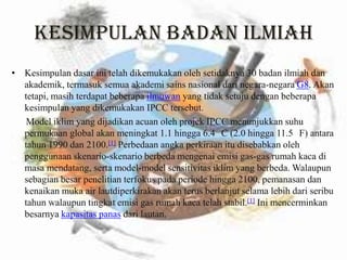 KESIMPULAN BADAN ILMIAHKesimpulandasarinitelahdikemukakanolehsetidaknya 30 badanilmiahdanakademik, termasuksemuaakademisainsnasionaldarinegara-negaraG8. Akantetapi, masihterdapatbeberapailmuwan yang tidaksetujudenganbeberapakesimpulan yang dikemukakan IPCC tersebut.Model iklim yang dijadikanacuanolehprojek IPCC menunjukkansuhupermukaan global akanmeningkat 1.1 hingga 6.4 °C (2.0 hingga 11.5 °F) antaratahun 1990 dan 2100.[1]Perbedaanangkaperkiraanitudisebabkanolehpenggunaanskenario-skenarioberbedamengenaiemisi gas-gas rumahkacadimasamendatang, serta model-model sensitivitasiklim yang berbeda. Walaupunsebagianbesarpenelitianterfokuspadaperiodehingga 2100, pemanasandankenaikanmuka air lautdiperkirakanakanterusberlanjutselamalebihdariseributahunwalaupuntingkatemisi gas rumahkacatelahstabil.[1]Inimencerminkanbesarnyakapasitaspanasdarilautan.