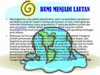			BUMI MENJADI LAUTANMeningkatnyasuhu global diperkirakanakanmenyebabkanperubahan-perubahan yang lain sepertinaiknyapermukaan air laut, meningkatnyaintensitasfenomenacuaca yang ekstrim,[2]sertaperubahanjumlahdanpolapresipitasi. Akibat-akibatpemanasan global yang lain adalahterpengaruhnyahasilpertanian, hilangnyagletser, danpunahnyaberbagaijenishewan.Beberapahal-hal yang masihdiragukanparailmuwanadalahmengenaijumlahpemanasan yang diperkirakanakanterjadidimasadepan, danbagaimanapemanasansertaperubahan-perubahan yang terjaditersebutakanbervariasidarisatudaerahkedaerah yang lain. Hinggasaatinimasihterjadiperdebatanpolitikdanpublikdiduniamengenaiapa, jikaada, tindakan yang harusdilakukanuntukmengurangiataumembalikkanpemanasanlebihlanjutatauuntukberadaptasiterhadapkonsekuensi-konsekuensi yang ada. Sebagianbesarpemerintahannegara-negaradiduniatelahmenandatanganidanmeratifikasiProtokol Kyoto, yang mengarahpadapenguranganemisi gas-gas rumahkaca.
