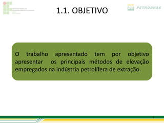 1.1. OBJETIVO



O trabalho apresentado tem por objetivo
apresentar os principais métodos de elevação
empregados na indústria petrolífera de extração.




                                                   5
 