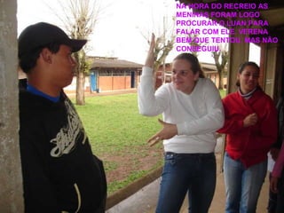 NA HORA DO RECREIO AS MENINAS FORAM LOGO PROCURAR O LUAN PARA FALAR COM ELE. VERENA BEM QUE TENTOU, MAS NÃO CONSEGUIU. 