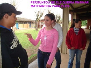 PERGUNTOU SE ELE QUERIA ENSINAR MATEMÁTICA PARA ELES. 