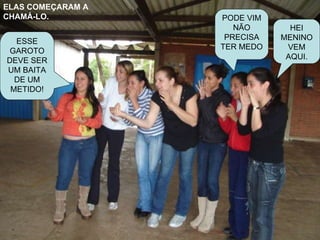 ELAS COMEÇARAM A CHAMÁ-LO. HEI MENINO VEM AQUI. PODE VIM NÃO PRECISA TER MEDO ESSE GAROTO DEVE SER UM BAITA DE UM METIDO! 