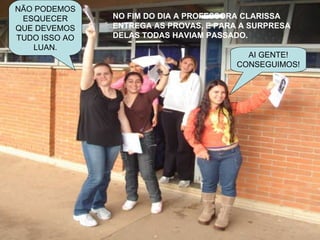 NO FIM DO DIA A PROFESSORA CLARISSA ENTREGA AS PROVAS, E PARA A SURPRESA DELAS TODAS HAVIAM PASSADO. AI GENTE! CONSEGUIMOS! NÃO PODEMOS ESQUECER QUE DEVEMOS TUDO ISSO AO LUAN. 