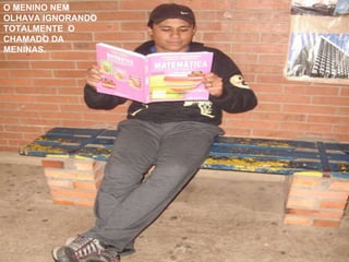 O MENINO NEM OLHAVA IGNORANDO TOTALMENTE  O CHAMADO DA MENINAS. 