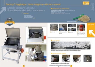 Avantages
F Grille de tamis F Vérin à gaz
manipulation
de la porte
F (1) Finition poli-miroir -
(2) Angles arrondis
F Moteur vibrant
maille
I
I
Tamis intégré : protection contre les corps étrangers pour une production vierge de toute impureté.
EXISTE
SUR
MESURE
Sacktip®
Hygiénique : tamis intégré au vide sacs manuel
Modèle standard SH 800
Possibilité de fabrication sur mesure
I
Structure et parties en contact produit :
Porte d’accès :
Étanchéité :
Finitions :
Solutions pour process hygiénique F
17
Nettoyage et changement de la grille en moins de 2 minutes.
www.palamaticprocess.fr/machines-industrielles/solutions-sacs/vide-sacs-manuels
Vidéos & plans téléchargeables en ligne
16
Sacktip®
Hygiénique
 