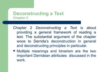 Deconstructing a Text Chapter 2 Chapter 2  Deconstructing a Text  is about providing a general framework of reading a text. The substantial argument of the chapter woos to Derrida’s  deconstruction in general and deconstructing principles in particular.  Multiple meanings and binarism are the two important Derridean attributes  discussed in the work.  