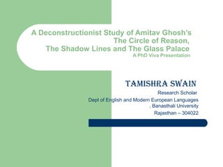   A Deconstructionist Study of Amitav Ghosh’s   The Circle of Reason,    The Shadow Lines and The Glass Palace  A PhD Viva Presentation  Tamishra swain  Research Scholar  Dept of English and Modern European Languages , Banasthali University Rajasthan – 304022 