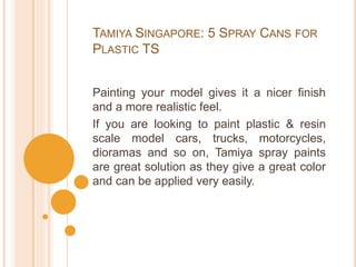 TAMIYA SINGAPORE: 5 SPRAY CANS FOR
PLASTIC TS
Painting your model gives it a nicer finish
and a more realistic feel.
If you are looking to paint plastic & resin
scale model cars, trucks, motorcycles,
dioramas and so on, Tamiya spray paints
are great solution as they give a great color
and can be applied very easily.
 