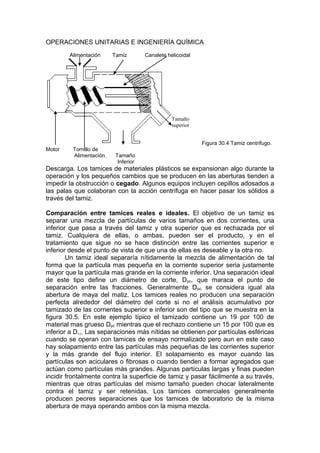 OPERACIONES UNITARIAS E INGENIERÍA QUÍMICA
Alimentación Tamiz Canalete helicoidal
Figura 30.4 Tamiz centrifugo.
Motor Tornillo de
Alimentación. Tamaño
Inferior
Descarga. Los tamices de materiales plásticos se expansionan algo durante la
operación y los pequeños cambios que se producen en las aberturas tienden a
impedir la obstrucción o cegado. Algunos equipos incluyen cepillos adosados a
las palas que colaboran con la acción centrífuga en hacer pasar los sólidos a
través del tamiz.
Comparación entre tamices reales e ideales. El objetivo de un tamiz es
separar una mezcla de partículas de varios tamaños en dos corrientes, una
inferior que pasa a través del tamiz y otra superior que es rechazada por el
tamiz. Cualquiera de ellas, o ambas, pueden ser el producto, y en el
tratamiento que sigue no se hace distinción entre las corrientes superior e
inferior desde el punto de vista de que una de ellas es deseable y la otra no.
Un tamiz ideal separaría nítidamente la mezcla de alimentación de tal
forma que la partícula mas pequeña en la corriente superior seria justamente
mayor que la partícula mas grande en la corriente inferior. Una separación ideal
de este tipo define un diámetro de corte, Dpc, que maraca el punto de
separación entre las fracciones. Generalmente Dpc, se considera igual ala
abertura de maya del matiz. Los tamices reales no producen una separación
perfecta alrededor del diámetro del corte si no el análisis acumulativo por
tamizado de las corrientes superior e inferior son del tipo que se muestra en la
figura 30.5. En este ejemplo típico el tamizado contiene un 19 por 100 de
material mas grueso Dpc mientras que el rechazo contiene un 15 por 100 que es
inferior a D,,. Las separaciones más nítidas se obtienen por partículas esféricas
cuando se operan con tamices de ensayo normalizado pero aun en este caso
hay solapamiento entre las partículas más pequeñas de las corrientes superior
y la más grande del flujo interior. El solapamiento es mayor cuando las
partículas son aciculares o fibrosas o cuando tienden a formar agregados que
actúan como partículas más grandes. Algunas partículas largas y finas pueden
incidir frontalmente contra la superficie de tamiz y pasar fácilmente a su través,
mientras que otras partículas del mismo tamaño pueden chocar lateralmente
contra el tamiz y ser retenidas. Los tamices comerciales generalmente
producen peores separaciones que los tamices de laboratorio de la misma
abertura de maya operando ambos con la misma mezcla.
Tamaño
superior
 