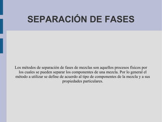 SEPARACIÓN DE FASES
Los métodos de separación de fases de mezclas son aquellos procesos físicos por
los cuales se pueden separar los componentes de una mezcla. Por lo general el
método a utilizar se define de acuerdo al tipo de componentes de la mezcla y a sus
propiedades particulares.
 