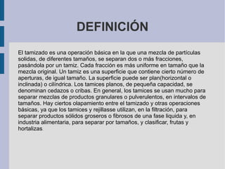 DEFINICIÓN
El tamizado es una operación básica en la que una mezcla de partículas
solidas, de diferentes tamaños, se separan dos o más fracciones,
pasándola por un tamiz. Cada fracción es más uniforme en tamaño que la
mezcla original. Un tamiz es una superficie que contiene cierto número de
aperturas, de igual tamaño. La superficie puede ser plan(horizontal o
inclinada) o cilíndrica. Los tamices planos, de pequeña capacidad, se
denominan cedazos o cribas. En general, los tamices se usan mucho para
separar mezclas de productos granulares o pulverulentos, en intervalos de
tamaños. Hay ciertos olapamiento entre el tamizado y otras operaciones
básicas, ya que los tamices y rejillasse utilizan, en la filtración, para
separar productos sólidos groseros o fibrosos de una fase liquida y, en
industria alimentaria, para separar por tamaños, y clasificar, frutas y
hortalizas.
 