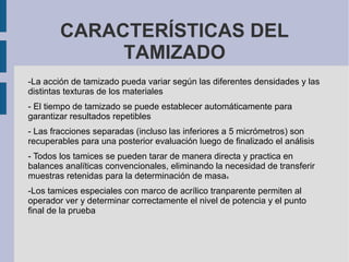 CARACTERÍSTICAS DEL
TAMIZADO
-La acción de tamizado pueda variar según las diferentes densidades y las
distintas texturas de los materiales
- El tiempo de tamizado se puede establecer automáticamente para
garantizar resultados repetibles
- Las fracciones separadas (incluso las inferiores a 5 micrómetros) son
recuperables para una posterior evaluación luego de finalizado el análisis
- Todos los tamices se pueden tarar de manera directa y practica en
balances analíticas convencionales, eliminando la necesidad de transferir
muestras retenidas para la determinación de masas
-Los tamices especiales con marco de acrílico tranparente permiten al
operador ver y determinar correctamente el nivel de potencia y el punto
final de la prueba
 