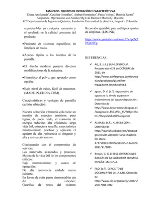 TAMIZADO. EQUIPOS DE OPERACIÓN Y CARACTERÍSTICAS
Diana Avellaneda1, Catalina González2, Andrea Hernández3, Paula Veloza4, Daniela Zarate5
Asignatura Operaciones con Sólidos Mg Iván Ramírez Marín IQ. Docente.
G2.Departamento de Ingeniería Química, Fundación Universidad de América, Bogotá – Colombia.

reproducibles en cualquier momento y
el resultado en la calidad constante del
producto.
 Producto de sistemas específicos de
limpieza de malla.
 Acceso rápido a los insertos de la
pantalla.
 El diseño modular permite diversas
modificaciones de la máquina.
 Hermético al polvo, gas apretado como
opción.
 Bajo nivel de ruido, fácil de mantener.
(MADE-IN-CHINA.COM)

Características y ventajas de pantalla
carbón vibración:
Nuestra selección vibratoria cola tiene un
montón de aspectos positivos: peso
ligero, de poco ruido, el consumo de
energía reducido, alta eficiencia, larga
vida útil, estructura sencilla, característica
mantenimiento práctico y aplicado el
agujero de alta resistencia al desgaste y
alta y así sucesivamente.
Continuando con el compromiso de
servicio;
Los materiales avanzados y procesos;
Mejora de la vida útil de los componentes
críticos;
Bajo mantenimiento y costos de
operación;
De alta resistencia soldada marco
cubierta;
En forma de cuña pesos desmontables eje
del
vibrador;
Guardias de pesos del volante;

Recorrido ajustable para múltiples ajustes
de amplitud. (LIMING)
https://www.youtube.com/watch?v=pcNZ
lWjG8Cg

REFERENCIAS
 AG, B. (s.f.). BUHLER GROUP.
Recuperado el 28 de OCTUBRE de
2013, de
http://www.buhlergroup.com/europ
e/es/productos/plansiftermpap.htm#.Unm8ete9KK3
 aguas, D. d. (s.f.). depuradora de
aguas.es tu tienda experta en
tratamientos del agua y depuracion .
Obtenido de
http://www.depuradorasdeaguas.es
/epages/eb1450.sf/es_ES/?ObjectPa
th=/Shops/eb1450/Categories
 ALIBABA. (s.f.). ALIBABA.COM .
Obtenido de
http://spanish.alibaba.com/productgs/circular-vibratory-sieve-machinefor-stone473758901.html%20CONSULTADO%
2011/11/2013
 Brown, G. G. (1965). OPERACIONES
BASICAS DE LA INGENIERIA QUIMICA.
ESPAÑA: Marin S.A.
 FAO. (s.f.). DEPOSITO DE
DOCUMENTOS DE LA FAO. Obtenido
de
http://www.fao.org/docrep/x5037s/
x5037S08.HTM

 