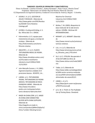 TAMIZADO. EQUIPOS DE OPERACIÓN Y CARACTERÍSTICAS
Diana Avellaneda1, Catalina González2, Andrea Hernández3, Paula Veloza4, Daniela Zarate5
Asignatura Operaciones con Sólidos Mg Iván Ramírez Marín IQ. Docente.
G2.Departamento de Ingeniería Química, Fundación Universidad de América, Bogotá – Colombia.
 GEDAR, E. A. (s.f.). GESTION DE
AGUAS Y RESIDUOS . Obtenido de
http://www.gedar.com/PDF/Residua
les/GEDAR-Tamiz-RotativoCatalogo.pdf
 ((1938).). Crushig and Griding, U. S.
Bur. Mines Bull. En J. GROSS.
 hidrometalica. (s.f.). equipos para
tratamientos de aguas y reciclaje de
reciduos . Obtenido de
http://hidrometalica.com/tamizfiltrante-rotativo
 INDUSTRY, L. H. (s.f.). PLANTA
TRITURADORA MOVIL DE PIEDRA .
Obtenido de
http://www.shmobilecrushers.com/
es/trituradora-movil/tamizvibratorio-movil CONSULTADO
11/11/2013
 John Metcalfe Coulson, J. R. (1981).
Ingenieria Quimica unidades SI O
peraciones basicas . REVERTE, S.A. .
 LIMING. (s.f.). TRITURADORA
PIEDRA, TRITURADORAS DE PIEDRA
MEXICO, TRITURADORA DE ROCASHANGHAI LIMING . Obtenido de
http://www.trituradorapiedra.com.mx/equipo/carbontamiz-vibratorio-fabricante.html
 MADE-IN-CHINA.COM. (s.f.). MADEIN-CHINA.COM CONNECTING
BUYERS WITH CHINA SUPPLIERS .
Obtenido de
http://xxgaofu.en.made-inchina.com/product/jMNmCSqDpvYs/
China-Tumbler-Vibrating-Screen-

Machine-for-ChemicalIndustries.html CONSULTADO
11/11/2013
 McKee, T. M. (2003). Bioquimica la
base molecular de la vida tercera
edicion. ESPAÑA : McGraw-Hill
INTERAMERICANA .
 MENART. (s.f.). MENART. Obtenido
de
http://www.menart.eu/es/solutions/
tamices-rotativos
 S.A, t. m. (s.f.). Obtenido de
http://www.temamaquinaria.es/tub
os_filtrantes_axial_FITO.shtml
 SA, S. (s.f.). STOLZSA. Recuperado el
29 de OCTUBRE de 2013, de
http://www.stolzsa.com/node/180/fi
cha
 Taldec. (s.f.). Obtenido de
http://www.taldec.es/catalogo/detal
le/1854-sector-ceramico-moliendavia-seca/4444-alimentadores/32964alimentador-de-vaiven/0/1/1
 UNAM, L. d. (s.f.).
http://depa.fquim.unam.mx/proceso
s/PDF/ProcesosI.pdf.
 (s.f.). W. S. TYLER. En The Profitable
Use of Testing Steves. Cleveland.

 