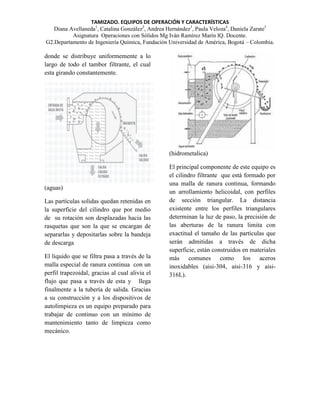 TAMIZADO. EQUIPOS DE OPERACIÓN Y CARACTERÍSTICAS
Diana Avellaneda1, Catalina González2, Andrea Hernández3, Paula Veloza4, Daniela Zarate5
Asignatura Operaciones con Sólidos Mg Iván Ramírez Marín IQ. Docente.
G2.Departamento de Ingeniería Química, Fundación Universidad de América, Bogotá – Colombia.

donde se distribuye uniformemente a lo
largo de todo el tambor filtrante, el cual
esta girando constantemente.

(hidrometalica)

(aguas)
Las partículas solidas quedan retenidas en
la superficie del cilindro que por medio
de su rotación son desplazadas hacia las
rasquetas que son la que se encargan de
separarlas y depositarlas sobre la bandeja
de descarga
El liquido que se filtra pasa a través de la
malla especial de ranura continua con un
perfil trapezoidal, gracias al cual alivia el
flujo que pasa a través de esta y llega
finalmente a la tubería de salida. Gracias
a su construcción y a los dispositivos de
autolimpieza es un equipo preparado para
trabajar de continuo con un mínimo de
mantenimiento tanto de limpieza como
mecánico.

El principal componente de este equipo es
el cilindro filtrante que está formado por
una malla de ranura continua, formando
un arrollamiento helicoidal, con perfiles
de sección triangular. La distancia
existente entre los perfiles triangulares
determinan la luz de paso, la precisión de
las aberturas de la ranura limita con
exactitud el tamaño de las partículas que
serán admitidas a través de dicha
superficie, están construidos en materiales
más comunes como los aceros
inoxidables (aisi-304, aisi-316 y aisi316L).

 